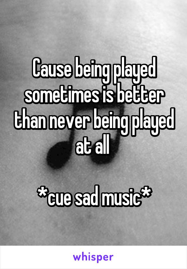 Cause being played sometimes is better than never being played at all 

*cue sad music*