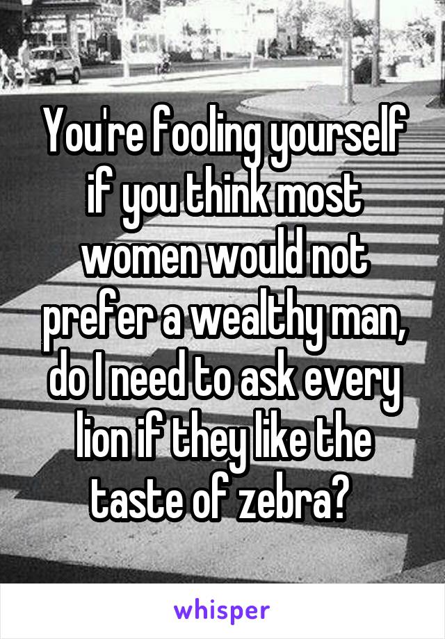 You're fooling yourself if you think most women would not prefer a wealthy man, do I need to ask every lion if they like the taste of zebra? 