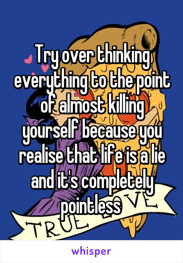 Try over thinking everything to the point of almost killing yourself because you realise that life is a lie and it's completely pointless 