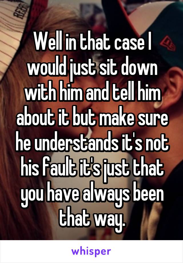 Well in that case I would just sit down with him and tell him about it but make sure he understands it's not his fault it's just that you have always been that way.