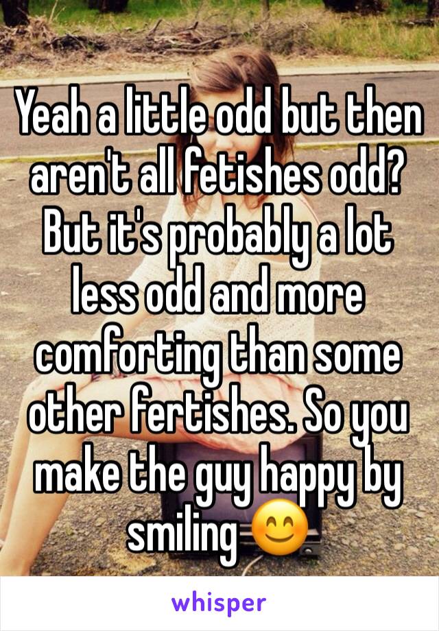 Yeah a little odd but then aren't all fetishes odd? But it's probably a lot less odd and more comforting than some other fertishes. So you make the guy happy by smiling 😊