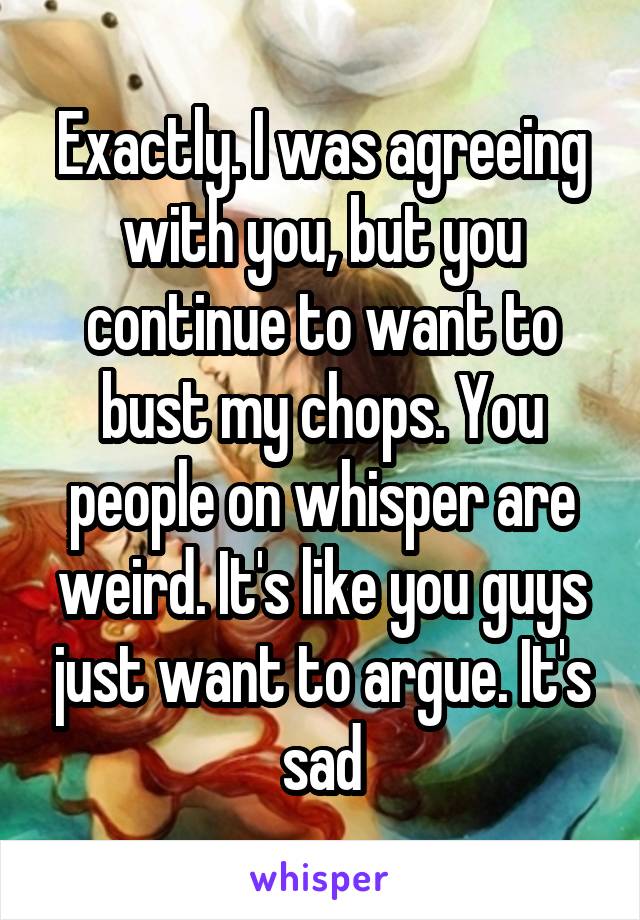 Exactly. I was agreeing with you, but you continue to want to bust my chops. You people on whisper are weird. It's like you guys just want to argue. It's sad