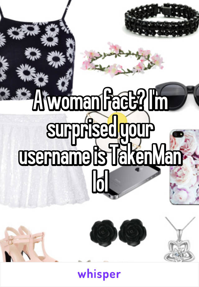 A woman fact? I'm surprised your username is TakenMan lol