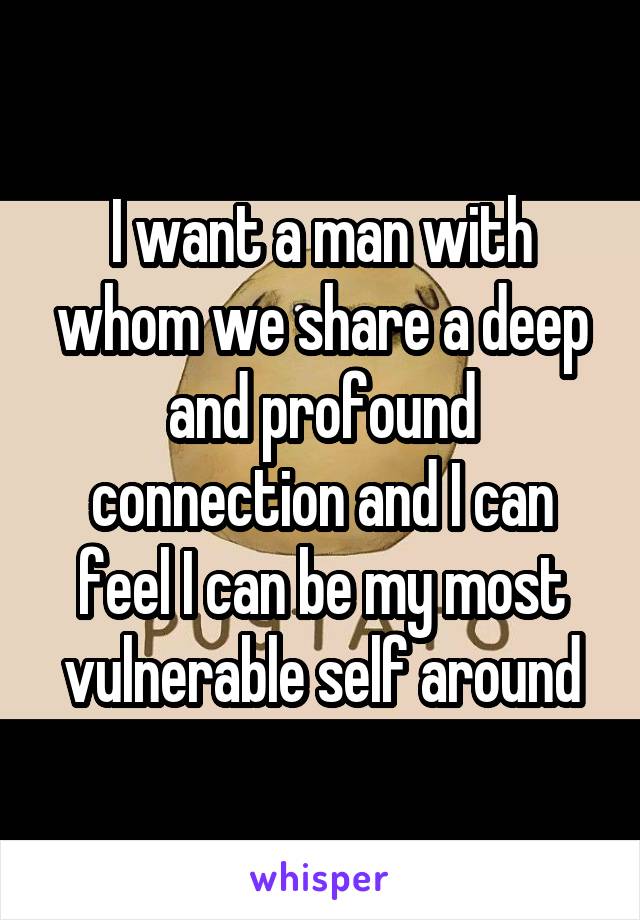 I want a man with whom we share a deep and profound connection and I can feel I can be my most vulnerable self around
