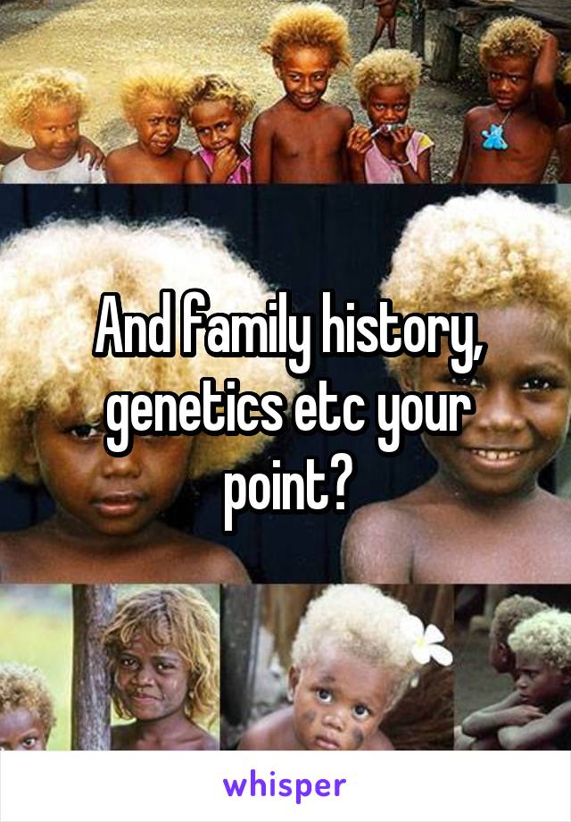 And family history, genetics etc your point?