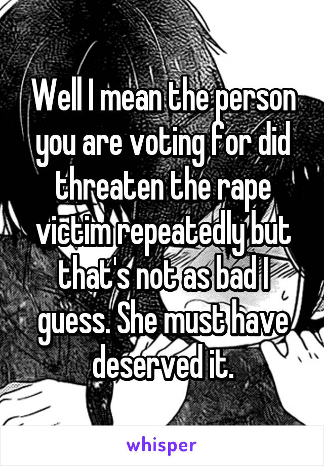 Well I mean the person you are voting for did threaten the rape victim repeatedly but that's not as bad I guess. She must have deserved it.