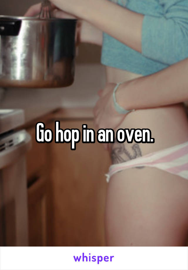 Go hop in an oven.