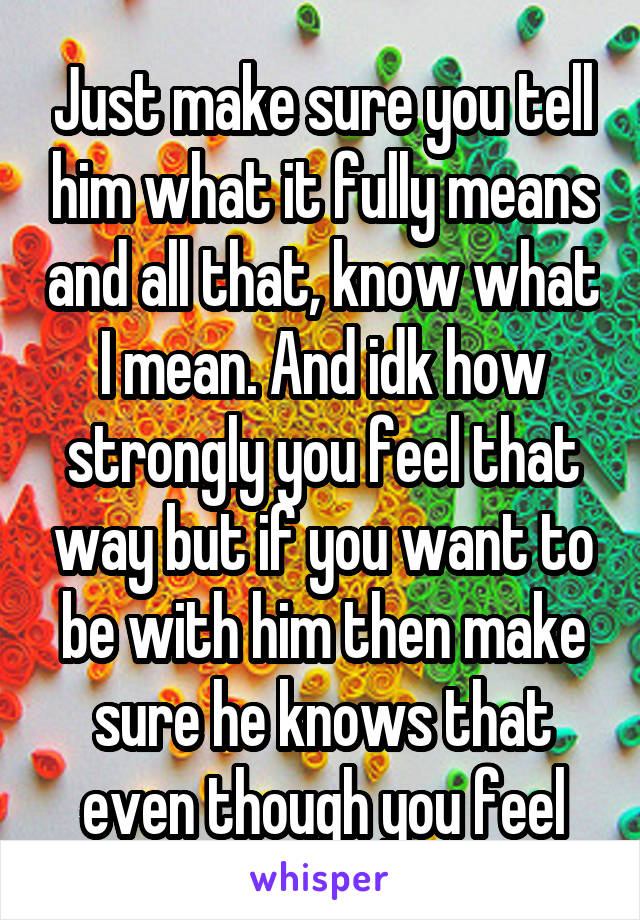 Just make sure you tell him what it fully means and all that, know what I mean. And idk how strongly you feel that way but if you want to be with him then make sure he knows that even though you feel