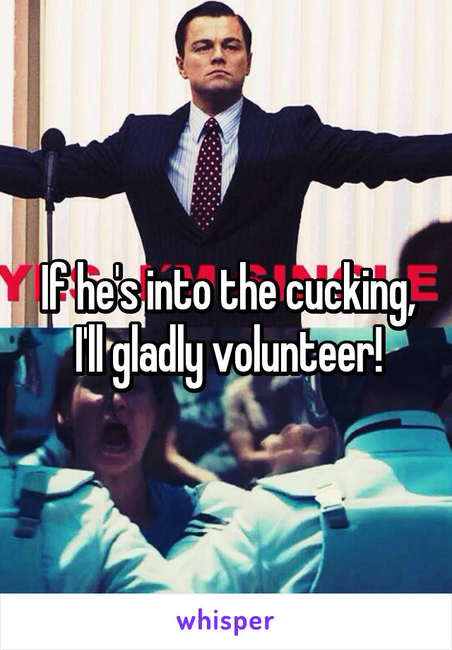 If he's into the cucking, I'll gladly volunteer!