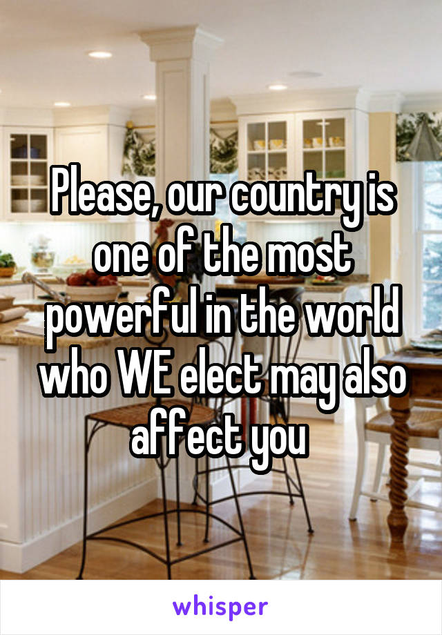 Please, our country is one of the most powerful in the world who WE elect may also affect you 