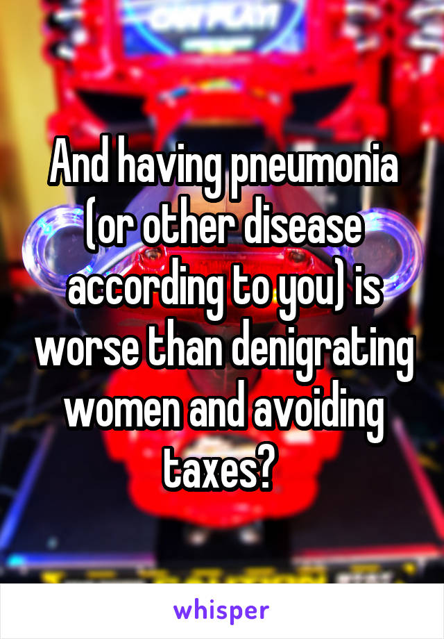 And having pneumonia (or other disease according to you) is worse than denigrating women and avoiding taxes? 
