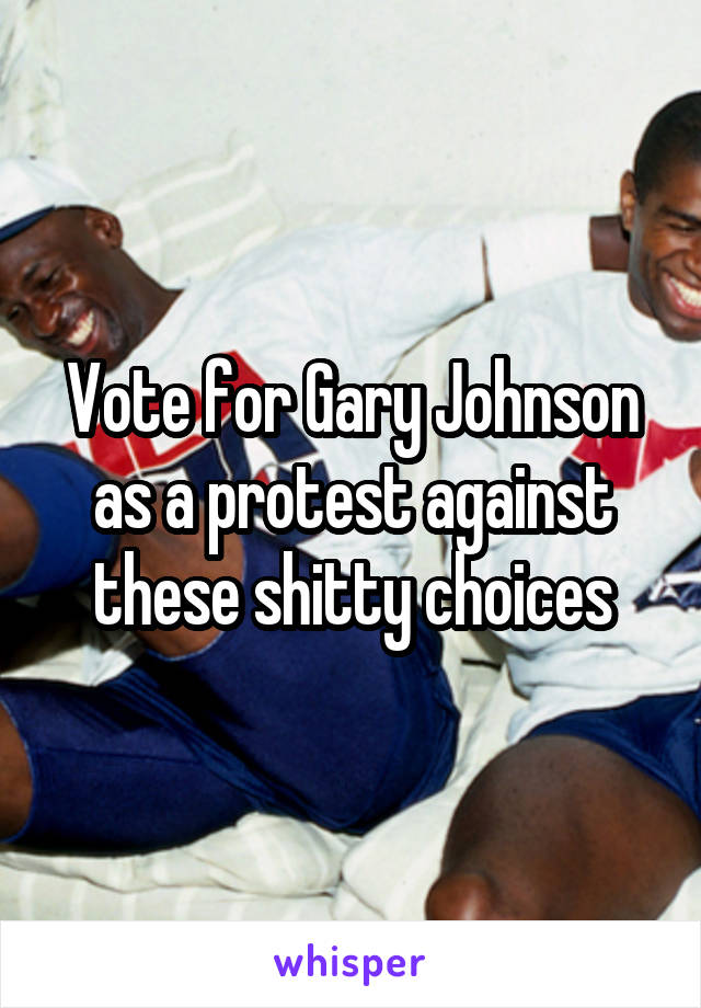 Vote for Gary Johnson as a protest against these shitty choices