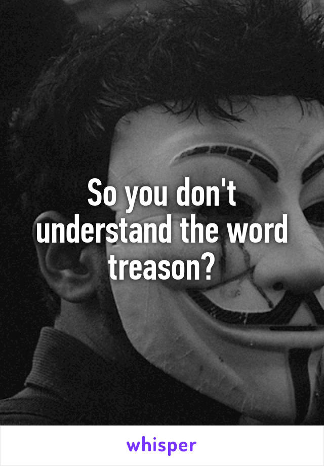 So you don't understand the word treason?