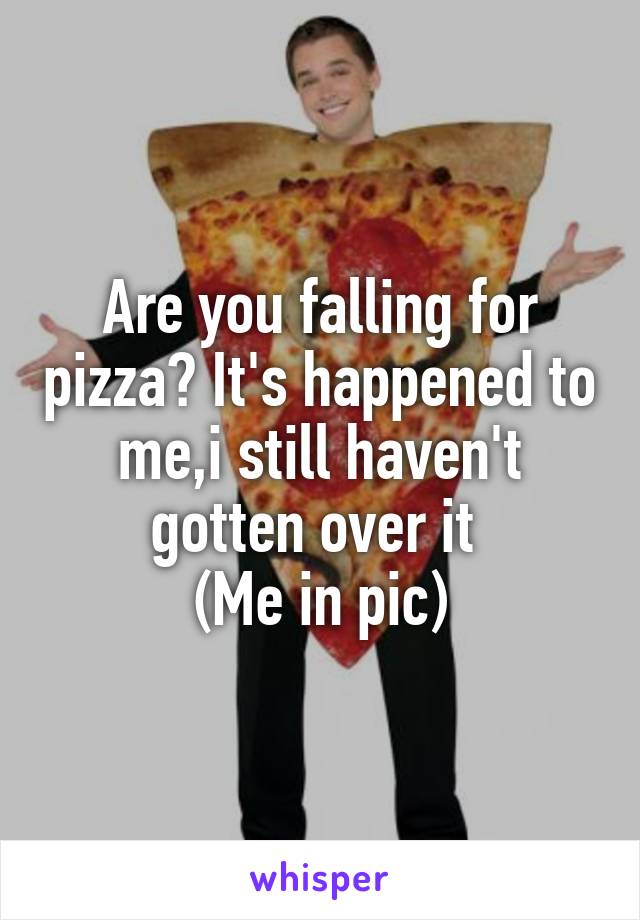 Are you falling for pizza? It's happened to me,i still haven't gotten over it 
(Me in pic)