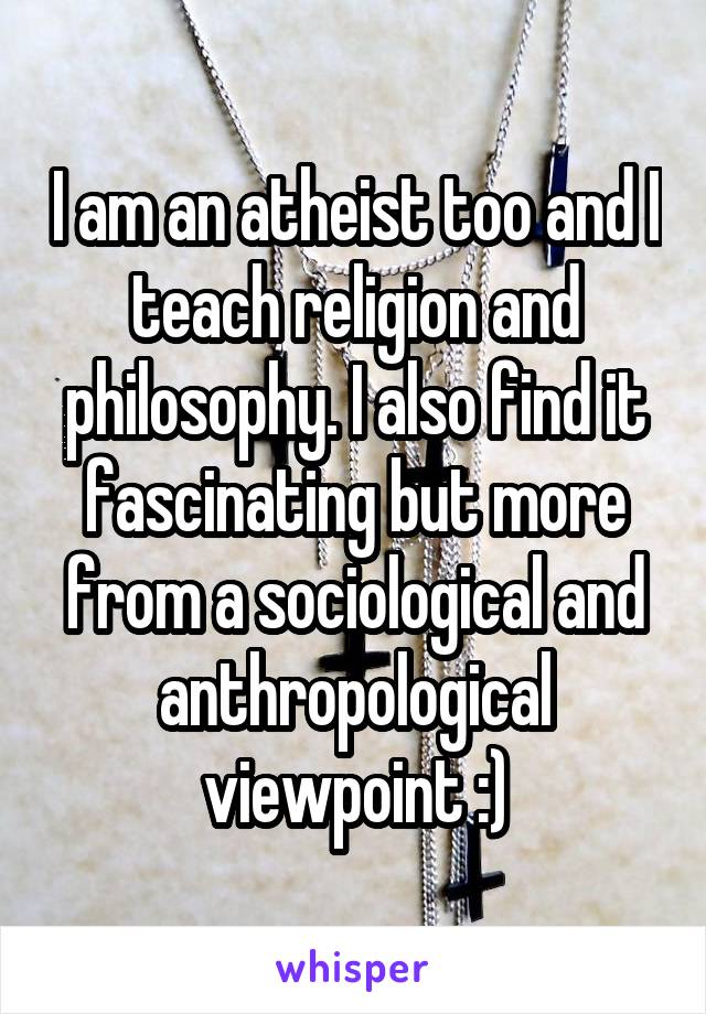 I am an atheist too and I teach religion and philosophy. I also find it fascinating but more from a sociological and anthropological viewpoint :)