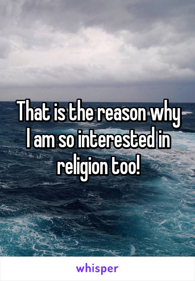 That is the reason why I am so interested in religion too!