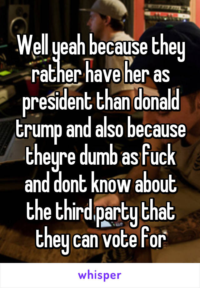 Well yeah because they rather have her as president than donald trump and also because theyre dumb as fuck and dont know about the third party that they can vote for