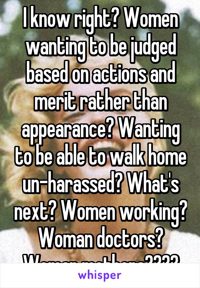 I know right? Women wanting to be judged based on actions and merit rather than appearance? Wanting to be able to walk home un-harassed? What's next? Women working? Woman doctors? Woman mothers????