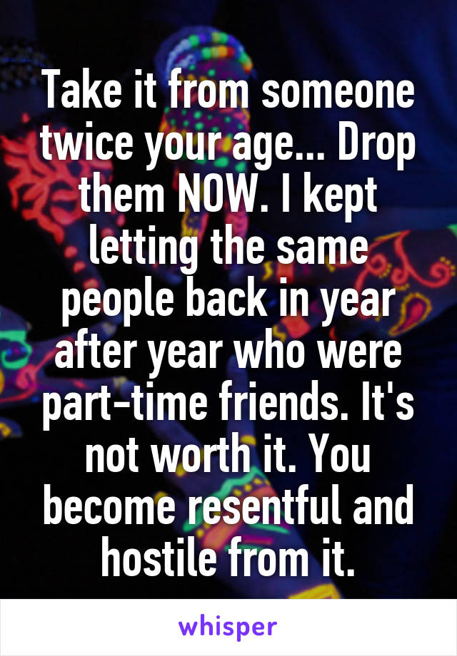 Take it from someone twice your age... Drop them NOW. I kept letting the same people back in year after year who were part-time friends. It's not worth it. You become resentful and hostile from it.