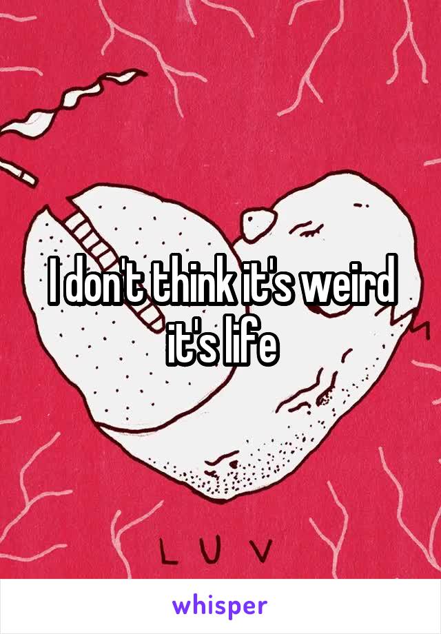 I don't think it's weird it's life