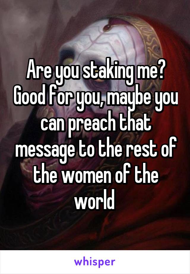 Are you staking me? Good for you, maybe you can preach that message to the rest of the women of the world 