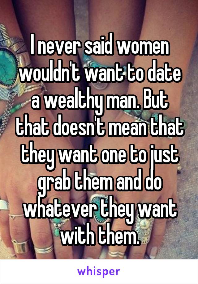 I never said women wouldn't want to date a wealthy man. But that doesn't mean that they want one to just grab them and do whatever they want with them.