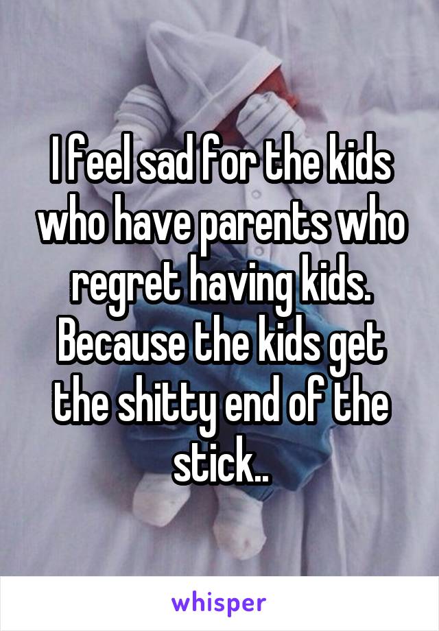 I feel sad for the kids who have parents who regret having kids. Because the kids get the shitty end of the stick..
