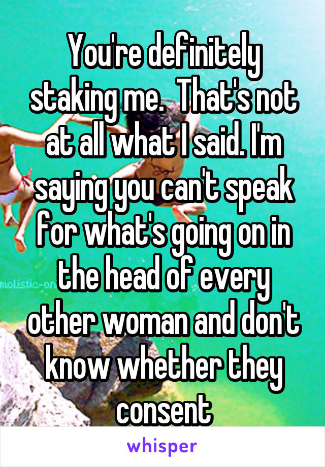 You're definitely staking me.  That's not at all what I said. I'm saying you can't speak for what's going on in the head of every other woman and don't know whether they consent