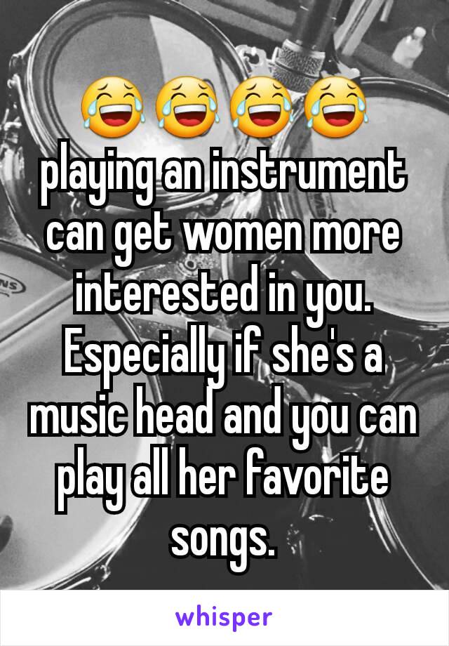 😂😂😂😂 playing an instrument can get women more interested in you. Especially if she's a music head and you can play all her favorite songs.