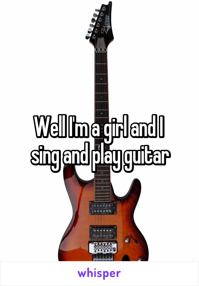 Well I'm a girl and I 
sing and play guitar