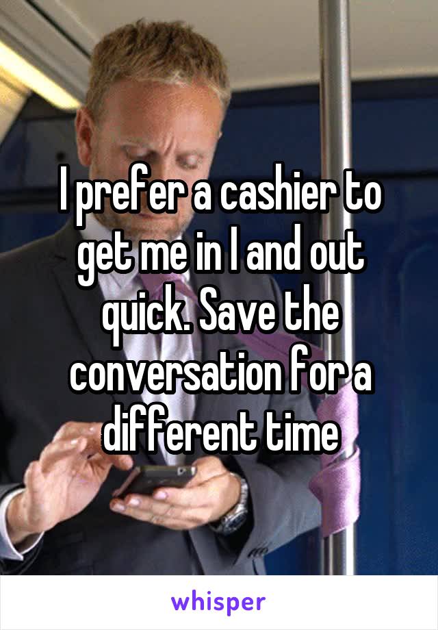 I prefer a cashier to get me in I and out quick. Save the conversation for a different time