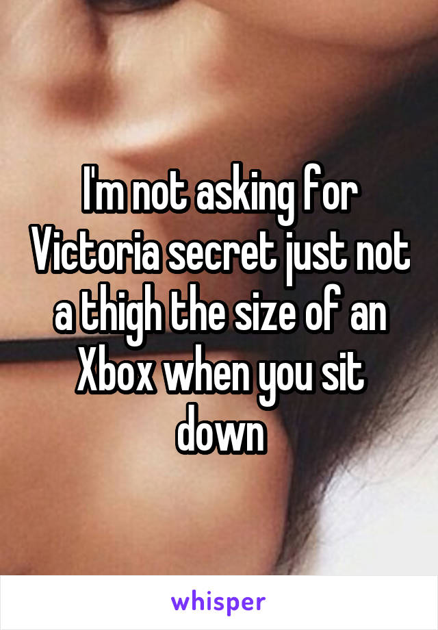 I'm not asking for Victoria secret just not a thigh the size of an Xbox when you sit down