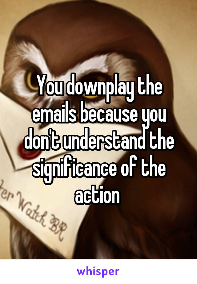 You downplay the emails because you don't understand the significance of the action 