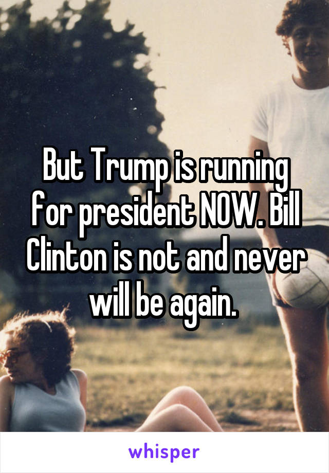 But Trump is running for president NOW. Bill Clinton is not and never will be again. 