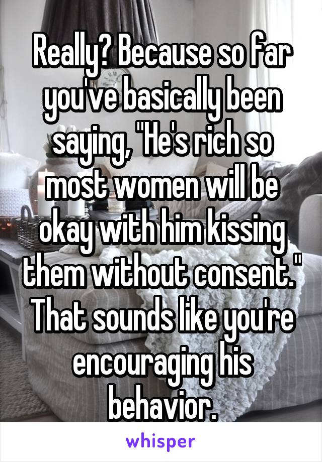 Really? Because so far you've basically been saying, "He's rich so most women will be okay with him kissing them without consent." That sounds like you're encouraging his behavior.