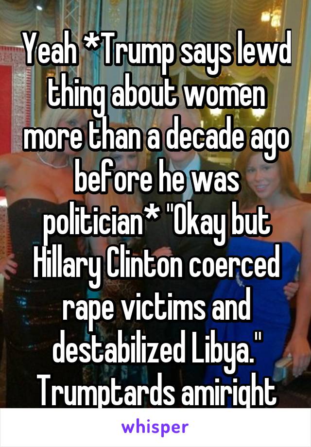 Yeah *Trump says lewd thing about women more than a decade ago before he was politician* "Okay but Hillary Clinton coerced rape victims and destabilized Libya." Trumptards amiright