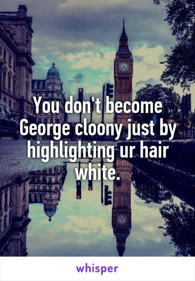 You don't become George cloony just by highlighting ur hair white.