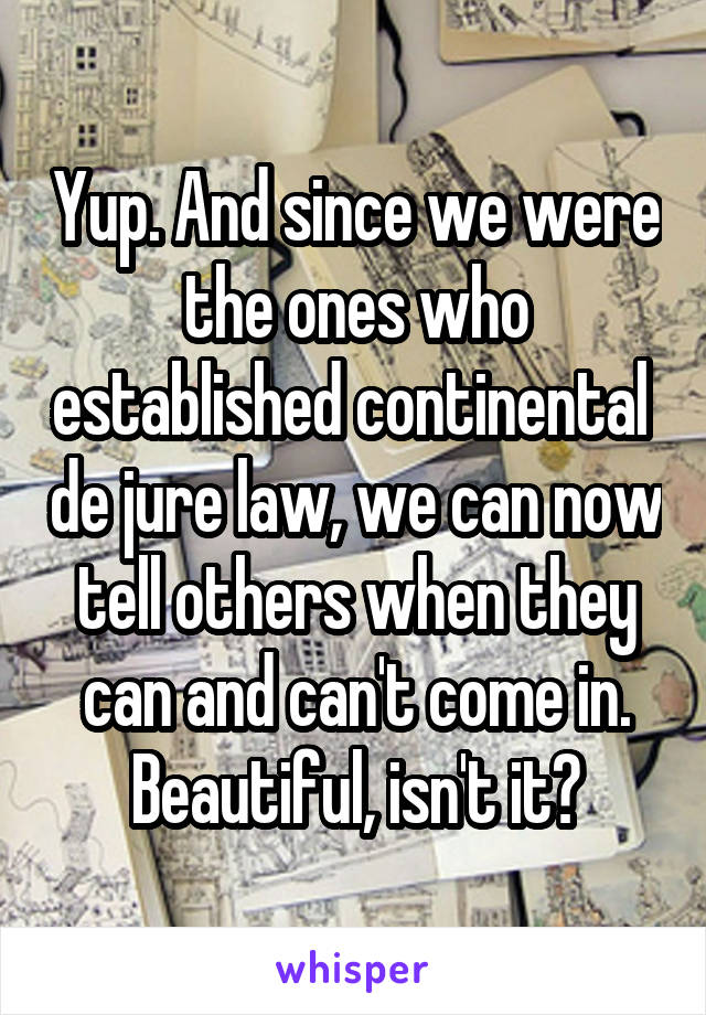 Yup. And since we were the ones who established continental  de jure law, we can now tell others when they can and can't come in. Beautiful, isn't it?