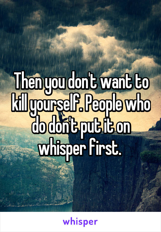 Then you don't want to kill yourself. People who do don't put it on whisper first. 