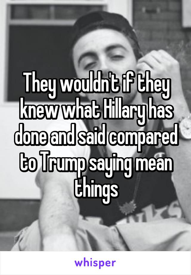 They wouldn't if they knew what Hillary has done and said compared to Trump saying mean things