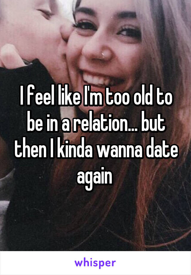 I feel like I'm too old to be in a relation... but then I kinda wanna date again 
