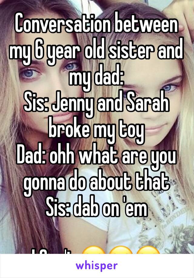 Conversation between my 6 year old sister and my dad:
Sis: Jenny and Sarah broke my toy
Dad: ohh what are you gonna do about that
Sis: dab on 'em

I Can't 😂😂😂