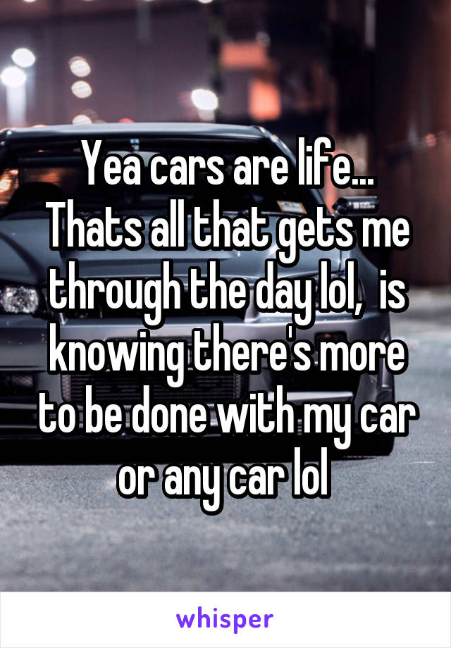 Yea cars are life... Thats all that gets me through the day lol,  is knowing there's more to be done with my car or any car lol 