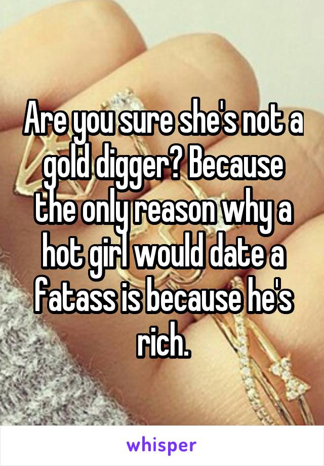 Are you sure she's not a gold digger? Because the only reason why a hot girl would date a fatass is because he's rich.