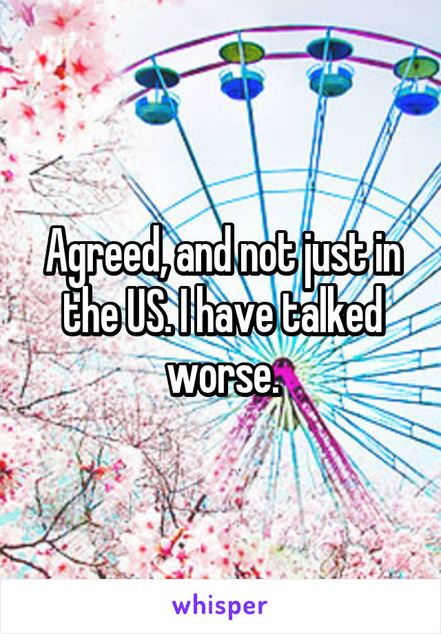 Agreed, and not just in the US. I have talked worse.