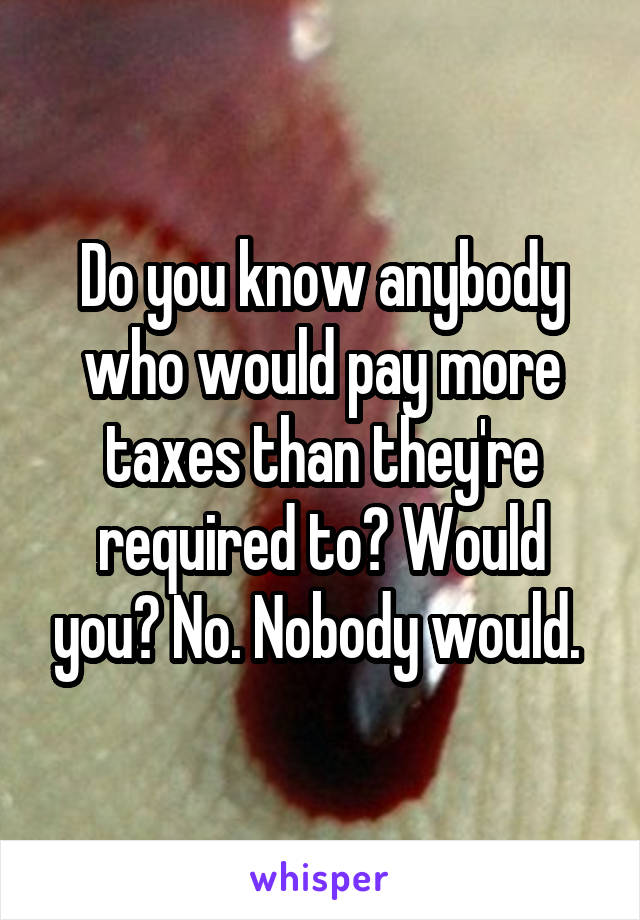 Do you know anybody who would pay more taxes than they're required to? Would you? No. Nobody would. 