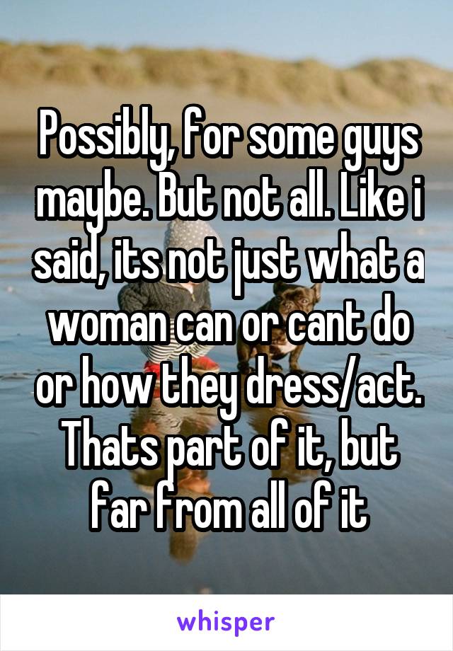 Possibly, for some guys maybe. But not all. Like i said, its not just what a woman can or cant do or how they dress/act. Thats part of it, but far from all of it