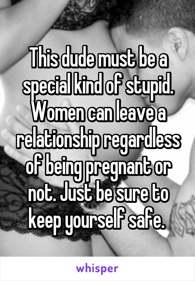This dude must be a special kind of stupid. Women can leave a relationship regardless of being pregnant or not. Just be sure to keep yourself safe. 