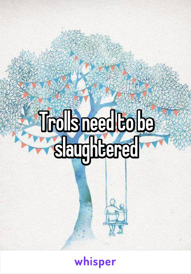 Trolls need to be slaughtered