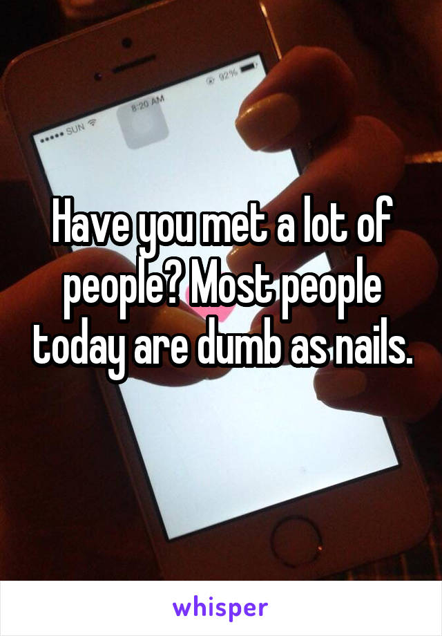 Have you met a lot of people? Most people today are dumb as nails. 